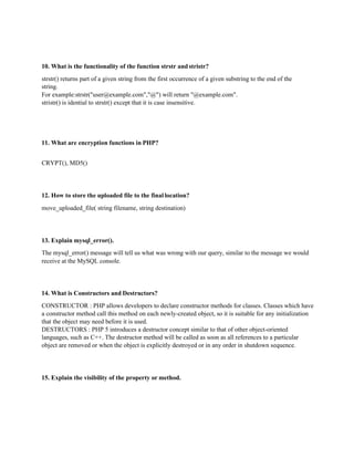 10. What is the functionality of the function strstr and stristr?
strstr() returns part of a given string from the first occurrence of a given substring to the end of the
string.
For example:strstr("user@example.com","@") will return "@example.com".
stristr() is idential to strstr() except that it is case insensitive.
11. What are encryption functions in PHP?
CRYPT(), MD5()
12. How to store the uploaded file to the final location?
move_uploaded_file( string filename, string destination)
13. Explain mysql_error().
The mysql_error() message will tell us what was wrong with our query, similar to the message we would
receive at the MySQL console.
14. What is Constructors and Destructors?
CONSTRUCTOR : PHP allows developers to declare constructor methods for classes. Classes which have
a constructor method call this method on each newly-created object, so it is suitable for any initialization
that the object may need before it is used.
DESTRUCTORS : PHP 5 introduces a destructor concept similar to that of other object-oriented
languages, such as C++. The destructor method will be called as soon as all references to a particular
object are removed or when the object is explicitly destroyed or in any order in shutdown sequence.
15. Explain the visibility of the property or method.
 