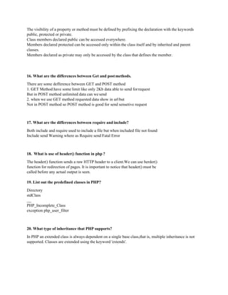 The visibility of a property or method must be defined by prefixing the declaration with the keywords
public, protected or private.
Class members declared public can be accessed everywhere.
Members declared protected can be accessed only within the class itself and by inherited and parent
classes.
Members declared as private may only be accessed by the class that defines the member.
16. What are the differences between Get and postmethods.
There are some defference between GET and POST method
1. GET Method have some limit like only 2Kb data able to send forrequest
But in POST method unlimited data can wesend
2. when we use GET method requested data show in url but
Not in POST method so POST method is good for send sensetive request
17. What are the differences between require and include?
Both include and require used to include a file but when included file not found
Include send Warning where as Require send Fatal Error
18. What is use of header() function in php ?
The header() function sends a raw HTTP header to a client.We can use herder()
function for redirection of pages. It is important to notice that header() must be
called before any actual output is seen.
19. List out the predefined classes in PHP?
Directory
stdClass
PHP_Incomplete_Class
exception php_user_filter
20. What type of inheritance that PHP supports?
In PHP an extended class is always dependent on a single base class,that is, multiple inheritance is not
supported. Classes are extended using the keyword 'extends'.
 