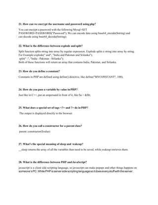 21. How can we encrypt the username and password using php?
You can encrypt a password with the following Mysql>SET
PASSWORD=PASSWORD("Password"); We can encode data using base64_encode($string) and
can decode using base64_decode($string);
22. What is the difference between explode and split?
Split function splits string into array by regular expression. Explode splits a string into array by string.
For Example:explode(" and", "India and Pakistan and Srilanka");
split(" :", "India : Pakistan : Srilanka");
Both of these functions will return an array that contains India, Pakistan, and Srilanka.
23. How do you define a constant?
Constants in PHP are defined using define() directive, like define("MYCONSTANT", 100);
24. How do you pass a variable by value in PHP?
Just like in C++, put an ampersand in front of it, like $a = &$b;
25. What does a special set of tags <?= and ?> do inPHP?
The output is displayed directly to the browser.
26. How do you call a constructor for a parent class?
parent::constructor($value)
27. What’s the special meaning of sleep and wakeup?
sleep returns the array of all the variables than need to be saved, while wakeup retrieves them.
28. What is the difference between PHP and JavaScript?
javascript is a client side scripting language, so javascript can make popups and other things happens on
someone’sPC.WhilePHPisserversidescriptinglanguagesoitdoeseverystuffwiththeserver.
 
