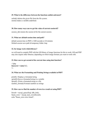29. What is the difference between the functions unlink and unset?
unlink() deletes the given file from the file system.
unset() makes a variable undefined.
30. How many ways can we get the value of current sessionid?
session_id() returns the session id for the current session.
31. What are default session time and path?
default session time in PHP is 1440 seconds or 24 minutes
Default session save path id temporary folder /tmp
32. for image work which library?
we will need to compile PHP with the GD library of image functions for this to work. GD and PHP
may also require other libraries, depending on which image formats you want to work with.
33. How can we get second of the current time using date function?
<?php
$second = date(“s”);
?>
34. What are the Formatting and Printing Strings available in PHP?
printf()- Displays a formatted string
sprintf()-Saves a formatted string in a variable
fprintf() -Prints a formatted string to a file
number_format()-Formats numbers as strings
35. How can we find the number of rows in a result set usingPHP?
$result = mysql_query($sql, $db_link);
$num_rows = mysql_num_rows($result);
echo "$num_rows rows found";
 