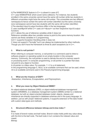 h)The NAMESPACE feature in C++ is absent in case of C
C++ uses NAMESPACE which avoid name collisions. For instance, two students
enrolled in the same university cannot have the same roll number while two students in
different universities might have the same roll number. The universities are two different
namespace & hence contain the same roll number (identifier) but the same university
(one namespace) cannot have two students with the same roll number (identifier)
i)The standard input & output functions differ in the two languages
C uses scanf&printf while C++ uses cin>>&cout<< as their respective input & output
functions
j)C++ allows the use of reference variables while C does not
Reference variables allow two variable names to point to the same memory location. We
cannot use these variables in C programming.
k)C++ supports Exception Handling while C does not.
C does not support it "formally" but it can always be implemented by other methods.
Though you don't have the framework to throw & catch exceptions as in C++.
2. What is null pointer?
When referring to computer memory, a null pointer is a command used to direct a
software program or operating system to an empty location in the computer
memory. Commonly, the null pointer is used to denote the end of a memory search
or processing event. In computer programming, a null pointer is a pointer that does
not point to any object or function.
A nil pointer is a false value. For example, 1 > 2 is a nil statement.
In the programming language C, NULL is an available command that can be used, where
nil is an available command used in the Pascal programming language.
3. What are the 4 basics of OOP?
Abstraction, Inheritance, Encapsulation, and Polymorphism.
4. What you mean by Object Relational DBMS?
An object-relational database (ORD), or object-relational database management
system (ORDBMS), is a database management system (DBMS) similar to a relational
database, but with an object-oriented database model: objects, classes and
inheritance are directly supported in database schemas and in the query language. In
addition, just as with proper relational systems, it supports extension of the data model
with custom data-types and methods.
5. Structural difference between bitmap and b-tree index ?
Btree
It is made of branch nodes and leaf nodes. Branch nodes holds prefix key value along
with the link to the leaf node. The leaf node in turn contains the indexed value and
rowed.
Bitmap
 