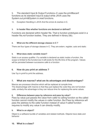 9. The standard Input & Output Functions--C uses the printf&scanf
functions as its standard input & output while JAVA uses the
System.out.print&System.in.read functions.
10. Exception Handling in JAVA And the errors & crashes in C.
3. In header files whether functions are declared or defined?
Functions are declared within header file. That is function prototypes exist in a
header file,not function bodies. They are defined in library (lib).
4. What are the different storage classes in C ?
There are four types of storage classes in C. They are extern, register, auto and static
5. What does static variable mean?
Static is an access qualifier. If a variable is declared as static inside a function, the
scope is limited to the function,but it will exists for the life time of the program. Values
will be persisted between successive calls to a function
6. How do you print an address ?
Use %p in printf to print the address.
7. What are macros? what are its advantages and disadvantages?
Macros are processor directive which will be replaced at compile time.
The disadvantage with macros is that they just replace the code they are not function
calls. similarly the advantage is they can reduce time for replacing the same values.
8. Difference between pass by reference and pass by value?
Pass by value just passes the value from caller to calling function so the called
function cannot modify the values in caller function. But Pass by reference will
pass the address to the caller function instead of value if called function
requires to modify any value it can directly modify.
9. What is an object?
Object is a software bundle of variables and related methods. Objects have state and
behavior
10. What is a class?
 