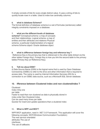 It simply consists of bits for every single distinct value. It uses a string of bits to
quickly locate rows in a table. Used to index low cardinality columns.
6. what is database Schema?
The formal definition of database schema is a set of formulas (sentences) called
integrity constraints imposed on a database.
7. what are the different levels of database
schema? Conceptual schema- a map of concepts
and their relationships. Logical schema- a map of
entities and their attributes and relations Physical
schema- a particular implementation of a logical
schema Schema object- Oracle database object
8. what is difference between foreign key and reference key ?
Reference Key is the primary key that is referenced in the other table (linked via the
other tables Foreign Key). Foreign Key is how you link the second table to the primary
tables Primary Key (or Reference Key).
9. Tell me about DSN?
A Data Source Name (DSN) is the logical name that is used by Open Database
Connectivity (ODBC) to refer to the drive and other information that is required to
access data. The name is used by Internet Information Services (IIS) for a
connection to an ODBC data source, such as a Microsoft SQL Server database.
10. ifference between Clustered index and non clusteredindex ?
Clustered
Index Only one
per table
Faster to read than non clustered as data is physically stored in
index order Non Clustered Index
Can be used many times per table
Quicker for insert and update operations than a clustered index
11. What is WPF and WCF?
WPF/WCF application, need in .NET 3.0 Framework. This application will cover the
following concepts: WCF(Windows Communication Foundation)
The new service orientated
attributes The use of
interfaces
The use of callbacks
 