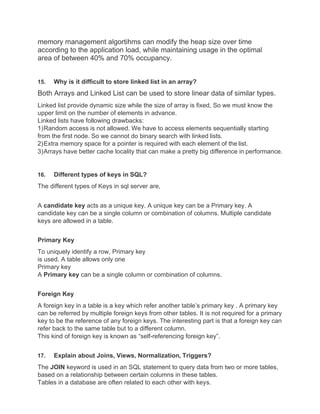 memory management algortihms can modify the heap size over time
according to the application load, while maintaining usage in the optimal
area of between 40% and 70% occupancy.
15. Why is it difficult to store linked list in an array?
Both Arrays and Linked List can be used to store linear data of similar types.
Linked list provide dynamic size while the size of array is fixed, So we must know the
upper limit on the number of elements in advance.
Linked lists have following drawbacks:
1)Random access is not allowed. We have to access elements sequentially starting
from the first node. So we cannot do binary search with linked lists.
2)Extra memory space for a pointer is required with each element of the list.
3)Arrays have better cache locality that can make a pretty big difference in performance.
16. Different types of keys in SQL?
The different types of Keys in sql server are,
A candidate key acts as a unique key. A unique key can be a Primary key. A
candidate key can be a single column or combination of columns. Multiple candidate
keys are allowed in a table.
Primary Key
To uniquely identify a row, Primary key
is used. A table allows only one
Primary key
A Primary key can be a single column or combination of columns.
Foreign Key
A foreign key in a table is a key which refer another table’s primary key . A primary key
can be referred by multiple foreign keys from other tables. It is not required for a primary
key to be the reference of any foreign keys. The interesting part is that a foreign key can
refer back to the same table but to a different column.
This kind of foreign key is known as “self-referencing foreign key”.
17. Explain about Joins, Views, Normalization, Triggers?
The JOIN keyword is used in an SQL statement to query data from two or more tables,
based on a relationship between certain columns in these tables.
Tables in a database are often related to each other with keys.
 