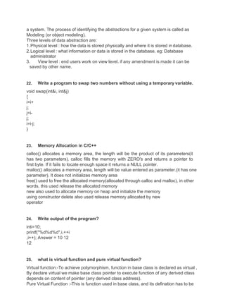 a system. The process of identifying the abstractions for a given system is called as
Modeling (or object modeling).
Three levels of data abstraction are:
1.Physical level : how the data is stored physically and where it is stored in database.
2.Logical level : what information or data is stored in the database. eg: Database
administrator
3. View level : end users work on view level. if any amendment is made it can be
saved by other name.
22. Write a program to swap two numbers without using a temporary variable.
void swap(int&i, int&j)
{
i=i+
j;
j=i-
j;
i=i-j;
}
23. Memory Allocation in C/C++
calloc() allocates a memory area, the length will be the product of its parameters(it
has two parameters). calloc fills the memory with ZERO's and returns a pointer to
first byte. If it fails to locate enough space it returns a NULL pointer.
malloc() allocates a memory area, length will be value entered as parameter.(it has one
parameter). It does not initializes memory area
free() used to free the allocated memory(allocated through calloc and malloc), in other
words, this used release the allocated memory
new also used to allocate memory on heap and initialize the memory
using constructor delete also used release memory allocated by new
operator
24. Write output of the program?
inti=10;
printf("%d%d%d",i,++i
,i++); Answer = 10 12
12
25. what is virtual function and pure virtual function?
Virtual function:-To achieve polymorphism, function in base class is declared as virtual ,
By declare virtual we make base class pointer to execute function of any derived class
depends on content of pointer (any derived class address).
Pure Virtual Function :-This is function used in base class, and its defination has to be
 