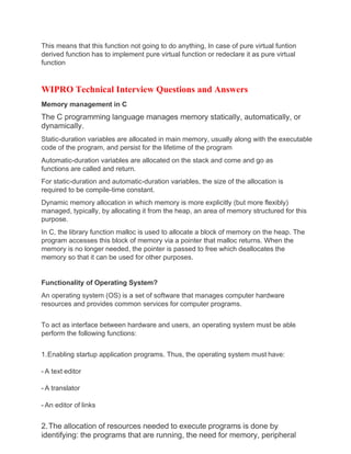 This means that this function not going to do anything, In case of pure virtual funtion
derived function has to implement pure virtual function or redeclare it as pure virtual
function
WIPRO Technical Interview Questions and Answers
Memory management in C
The C programming language manages memory statically, automatically, or
dynamically.
Static-duration variables are allocated in main memory, usually along with the executable
code of the program, and persist for the lifetime of the program
Automatic-duration variables are allocated on the stack and come and go as
functions are called and return.
For static-duration and automatic-duration variables, the size of the allocation is
required to be compile-time constant.
Dynamic memory allocation in which memory is more explicitly (but more flexibly)
managed, typically, by allocating it from the heap, an area of memory structured for this
purpose.
In C, the library function malloc is used to allocate a block of memory on the heap. The
program accesses this block of memory via a pointer that malloc returns. When the
memory is no longer needed, the pointer is passed to free which deallocates the
memory so that it can be used for other purposes.
Functionality of Operating System?
An operating system (OS) is a set of software that manages computer hardware
resources and provides common services for computer programs.
To act as interface between hardware and users, an operating system must be able
perform the following functions:
1.Enabling startup application programs. Thus, the operating system must have:
- A text editor
- A translator
- An editor of links
2.The allocation of resources needed to execute programs is done by
identifying: the programs that are running, the need for memory, peripheral
 