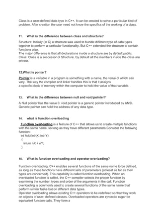 Class is a user-defined data type in C++. It can be created to solve a particular kind of
problem. After creation the user need not know the specifics of the working of a class.
11. What is the difference between class and structure?
Structure: Initially (in C) a structure was used to bundle different type of data types
together to perform a particular functionality. But C++ extended the structure to contain
functions also.
The major difference is that all declarations inside a structure are by default public.
Class: Class is a successor of Structure. By default all the members inside the class are
private.
12.What is ponter?
Pointer is a variable in a program is something with a name, the value of which can
vary. The way the compiler and linker handles this is that it assigns
a specific block of memory within the computer to hold the value of that variable.
13. What is the difference between null and void pointer?
A Null pointer has the value 0. void pointer is a generic pointer introduced by ANSI.
Generic pointer can hold the address of any data type.
14. what is function overloading
Function overloading is a feature of C++ that allows us to create multiple functions
with the same name, so long as they have different parameters.Consider the following
function:
int Add(intnX, intnY)
{
return nX + nY;
}
15. What is function overloading and operator overloading?
Function overloading: C++ enables several functions of the same name to be defined,
as long as these functions have different sets of parameters (at least as far as their
types are concerned). This capability is called function overloading. When an
overloaded function is called, the C++ compiler selects the proper function by
examining the number, types and order of the arguments in the call. Function
overloading is commonly used to create several functions of the same name that
perform similar tasks but on different data types.
Operator overloading allows existing C++ operators to be redefined so that they work
on objects of user- defined classes. Overloaded operators are syntactic sugar for
equivalent function calls. They form a
 