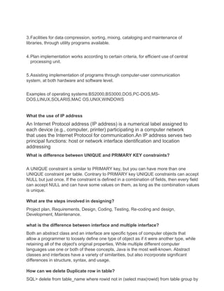3.Facilities for data compression, sorting, mixing, cataloging and maintenance of
libraries, through utility programs available.
4.Plan implementation works according to certain criteria, for efficient use of central
processing unit.
5.Assisting implementation of programs through computer-user communication
system, at both hardware and software level.
Examples of operating systems:BS2000,BS3000,DOS,PC-DOS,MS-
DOS,LINUX,SOLARIS,MAC OS,UNIX,WINDOWS
What the use of IP address
An Internet Protocol address (IP address) is a numerical label assigned to
each device (e.g., computer, printer) participating in a computer network
that uses the Internet Protocol for communication.An IP address serves two
principal functions: host or network interface identification and location
addressing
What is difference between UNIQUE and PRIMARY KEY constraints?
A UNIQUE constraint is similar to PRIMARY key, but you can have more than one
UNIQUE constraint per table. Contrary to PRIMARY key UNIQUE constraints can accept
NULL but just once. If the constraint is defined in a combination of fields, then every field
can accept NULL and can have some values on them, as long as the combination values
is unique.
What are the steps involved in designing?
Project plan, Requirements, Design, Coding, Testing, Re-coding and design,
Development, Maintenance.
what is the difference between interface and multiple interface?
Both an abstract class and an interface are specific types of computer objects that
allow a programmer to loosely define one type of object as if it were another type, while
retaining all of the object's original properties. While multiple different computer
languages use one or both of these concepts, Java is the most well-known. Abstract
classes and interfaces have a variety of similarities, but also incorporate significant
differences in structure, syntax, and usage.
How can we delete Duplicate row in table?
SQL> delete from table_name where rowid not in (select max(rowid) from table group by
 