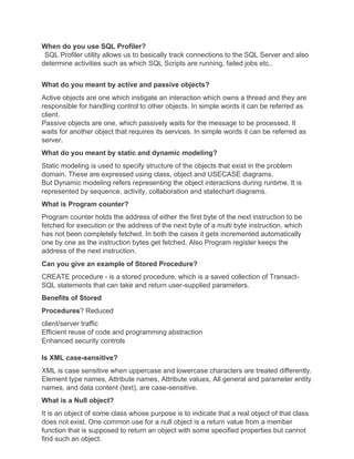 When do you use SQL Profiler?
SQL Profiler utility allows us to basically track connections to the SQL Server and also
determine activities such as which SQL Scripts are running, failed jobs etc..
What do you meant by active and passive objects?
Active objects are one which instigate an interaction which owns a thread and they are
responsible for handling control to other objects. In simple words it can be referred as
client.
Passive objects are one, which passively waits for the message to be processed. It
waits for another object that requires its services. In simple words it can be referred as
server.
What do you meant by static and dynamic modeling?
Static modeling is used to specify structure of the objects that exist in the problem
domain. These are expressed using class, object and USECASE diagrams.
But Dynamic modeling refers representing the object interactions during runtime. It is
represented by sequence, activity, collaboration and statechart diagrams.
What is Program counter?
Program counter holds the address of either the first byte of the next instruction to be
fetched for execution or the address of the next byte of a multi byte instruction, which
has not been completely fetched. In both the cases it gets incremented automatically
one by one as the instruction bytes get fetched. Also Program register keeps the
address of the next instruction.
Can you give an example of Stored Procedure?
CREATE procedure - is a stored procedure, which is a saved collection of Transact-
SQL statements that can take and return user-supplied parameters.
Benefits of Stored
Procedures? Reduced
client/server traffic
Efficient reuse of code and programming abstraction
Enhanced security controls
Is XML case-sensitive?
XML is case sensitive when uppercase and lowercase characters are treated differently.
Element type names, Attribute names, Attribute values, All general and parameter entity
names, and data content (text), are case-sensitive.
What is a Null object?
It is an object of some class whose purpose is to indicate that a real object of that class
does not exist. One common use for a null object is a return value from a member
function that is supposed to return an object with some specified properties but cannot
find such an object.
 