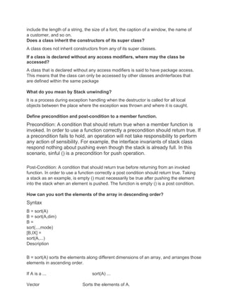 include the length of a string, the size of a font, the caption of a window, the name of
a customer, and so on.
Does a class inherit the constructors of its super class?
A class does not inherit constructors from any of its super classes.
If a class is declared without any access modifiers, where may the class be
accessed?
A class that is declared without any access modifiers is said to have package access.
This means that the class can only be accessed by other classes andinterfaces that
are defined within the same package
What do you mean by Stack unwinding?
It is a process during exception handling when the destructor is called for all local
objects between the place where the exception was thrown and where it is caught.
Define precondition and post-condition to a member function.
Precondition: A condition that should return true when a member function is
invoked. In order to use a function correctly a precondition should return true. If
a precondition fails to hold, an operation will not take responsibility to perform
any action of sensibility. For example, the interface invariants of stack class
respond nothing about pushing even though the stack is already full. In this
scenario, sinful () is a precondition for push operation.
Post-Condition: A condition that should return true before returning from an invoked
function. In order to use a function correctly a post condition should return true. Taking
a stack as an example, is empty () must necessarily be true after pushing the element
into the stack when an element is pushed. The function is empty () is a post condition.
How can you sort the elements of the array in descending order?
Syntax
B = sort(A)
B = sort(A,dim)
B =
sort(...,mode)
[B,IX] =
sort(A,...)
Description
B = sort(A) sorts the elements along different dimensions of an array, and arranges those
elements in ascending order.
If A is a ... sort(A) ...
Vector Sorts the elements of A.
 