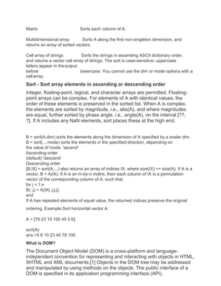 Matrix Sorts each column of A.
Multidimensional array Sorts A along the first non-singleton dimension, and
returns an array of sorted vectors.
Cell array of strings Sorts the strings in ascending ASCII dictionary order,
and returns a vector cell array of strings. The sort is case-sensitive; uppercase
letters appear in theoutput
before lowercase. You cannot use the dim or mode options with a
cellarray.
Sort - Sort array elements in ascending or descending order
Integer, floating-point, logical, and character arrays are permitted. Floating-
point arrays can be complex. For elements of A with identical values, the
order of these elements is preserved in the sorted list. When A is complex,
the elements are sorted by magnitude, i.e., abs(A), and where magnitudes
are equal, further sorted by phase angle, i.e., angle(A), on the interval [??,
?]. If A includes any NaN elements, sort places these at the high end.
B = sort(A,dim) sorts the elements along the dimension of A specified by a scalar dim.
B = sort(...,mode) sorts the elements in the specified direction, depending on
the value of mode. 'ascend'
Ascending order
(default) 'descend'
Descending order
[B,IX] = sort(A,...) also returns an array of indices IX, where size(IX) == size(A). If A is a
vector, B = A(IX). If A is an m-by-n matrix, then each column of IX is a permutation
vector of the corresponding column of A, such that
for j = 1:n
B(:,j) = A(IX(:,j),j);
end
If A has repeated elements of equal value, the returned indices preserve the original
ordering. Example:Sort horizontal vector A:
A = [78 23 10 100 45 5 6];
sort(A)
ans =5 6 10 23 45 78 100
What is DOM?
The Document Object Model (DOM) is a cross-platform and language-
independent convention for representing and interacting with objects in HTML,
XHTML and XML documents.[1] Objects in the DOM tree may be addressed
and manipulated by using methods on the objects. The public interface of a
DOM is specified in its application programming interface (API).
 
