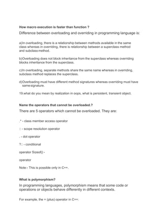 How macro execution is faster than function ?
Difference between overloading and overriding in programming language is:
a)In overloading, there is a relationship between methods available in the same
class whereas in overriding, there is relationship between a superclass method
and subclass method.
b)Overloading does not block inheritance from the superclass whereas overriding
blocks inheritance from the superclass.
c)In overloading, separate methods share the same name whereas in overriding,
subclass method replaces the superclass.
d)Overloading must have different method signatures whereas overriding must have
samesignature.
19.what do you mean by realization in oops, what is persistent, transient object.
Name the operators that cannot be overloaded.?
There are 5 operators which cannot be overloaded. They are:
.* - class member access operator
:: - scope resolution operator
. - dot operator
?:: - conditional
operator Sizeof() -
operator
Note:- This is possible only in C++.
What is polymorphism?
In programming languages, polymorphism means that some code or
operations or objects behave differently in different contexts.
For example, the + (plus) operator in C++:
 