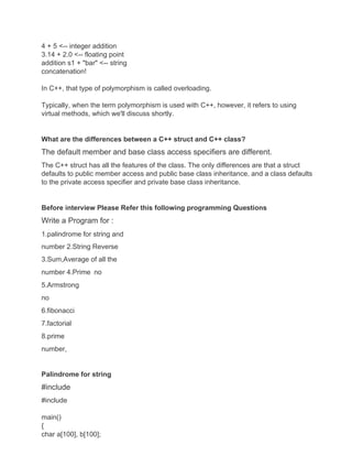 4 + 5 <-- integer addition
3.14 + 2.0 <-- floating point
addition s1 + "bar" <-- string
concatenation!
In C++, that type of polymorphism is called overloading.
Typically, when the term polymorphism is used with C++, however, it refers to using
virtual methods, which we'll discuss shortly.
What are the differences between a C++ struct and C++ class?
The default member and base class access specifiers are different.
The C++ struct has all the features of the class. The only differences are that a struct
defaults to public member access and public base class inheritance, and a class defaults
to the private access specifier and private base class inheritance.
Before interview Please Refer this following programming Questions
Write a Program for :
1.palindrome for string and
number 2.String Reverse
3.Sum,Average of all the
number 4.Prime no
5.Armstrong
no
6.fibonacci
7.factorial
8.prime
number,
Palindrome for string
#include
#include
main()
{
char a[100], b[100];
 