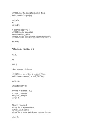 printf("Enter the string to check if it is a
palindromen"); gets(a);
strcpy(b,
a);
strrev(b);
if( strcmp(a,b) == 0 )
printf("Entered string is a
palindrome.n"); else
printf("Entered string is not a palindrome.n");
return 0;
}
Palindrome number in c
#inclu
de
main()
{
int n, reverse = 0, temp;
printf("Enter a number to check if it is a
palindrome or notn"); scanf("%d",&n);
temp = n;
while( temp != 0 )
{
reverse = reverse * 10;
reverse = reverse +
temp%10; temp =
temp/10;
}
if ( n == reverse )
printf("%d is a palindrome
number.n", n); else
printf("%d is not a palindrome number.n", n);
return 0;
}
 