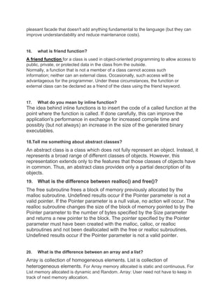 pleasant facade that doesn't add anything fundamental to the language (but they can
improve understandability and reduce maintenance costs).
16. what is friend function?
A friend function for a class is used in object-oriented programming to allow access to
public, private, or protected data in the class from the outside.
Normally, a function that is not a member of a class cannot access such
information; neither can an external class. Occasionally, such access will be
advantageous for the programmer. Under these circumstances, the function or
external class can be declared as a friend of the class using the friend keyword.
17. What do you mean by inline function?
The idea behind inline functions is to insert the code of a called function at the
point where the function is called. If done carefully, this can improve the
application's performance in exchange for increased compile time and
possibly (but not always) an increase in the size of the generated binary
executables.
18.Tell me something about abstract classes?
An abstract class is a class which does not fully represent an object. Instead, it
represents a broad range of different classes of objects. However, this
representation extends only to the features that those classes of objects have
in common. Thus, an abstract class provides only a partial description of its
objects.
19. What is the difference between realloc() and free()?
The free subroutine frees a block of memory previously allocated by the
malloc subroutine. Undefined results occur if the Pointer parameter is not a
valid pointer. If the Pointer parameter is a null value, no action will occur. The
realloc subroutine changes the size of the block of memory pointed to by the
Pointer parameter to the number of bytes specified by the Size parameter
and returns a new pointer to the block. The pointer specified by the Pointer
parameter must have been created with the malloc, calloc, or realloc
subroutines and not been deallocated with the free or realloc subroutines.
Undefined results occur if the Pointer parameter is not a valid pointer.
20. What is the difference between an array and a list?
Array is collection of homogeneous elements. List is collection of
heterogeneous elements. For Array memory allocated is static and continuous. For
List memory allocated is dynamic and Random. Array: User need not have to keep in
track of next memory allocation.
 