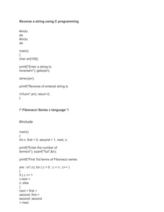 Reverse a string using C programming
#inclu
de
#inclu
de
main()
{
char arr[100];
printf("Enter a string to
reversen"); gets(arr);
strrev(arr);
printf("Reverse of entered string is
n%sn",arr); return 0;
}
/* Fibonacci Series c language */
#include
main()
{
int n, first = 0, second = 1, next, c;
printf("Enter the number of
termsn"); scanf("%d",&n);
printf("First %d terms of Fibonacci series
are :-n",n); for ( c = 0 ; c < n ; c++ )
{
if ( c <= 1
) next =
c; else
{
next = first +
second; first =
second; second
= next;
 