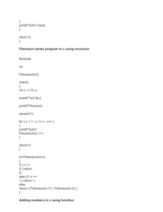 }
printf("%dn",next);
}
return 0;
}
Fibonacci series program in c using recursion
#include
int
Fibonacci(int);
main()
{
int n, i = 0, c;
scanf("%d",&n);
printf("Fibonacci
seriesn");
for ( c = 1 ; c <= n ; c++ )
{
printf("%dn",
Fibonacci(i)); i++;
}
return 0;
}
int Fibonacci(int n)
{
if ( n ==
0 ) return
0;
else if ( n ==
1 ) return 1;
else
return ( Fibonacci(n-1) + Fibonacci(n-2) );
}
Adding numbers in c using function
 