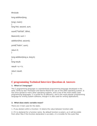 #include
long addition(long,
long); main()
{
long first, second, sum;
scanf("%ld%ld", &first,
&second); sum =
addition(first, second);
printf("%ldn", sum);
return 0;
}
long addition(long a, long b)
{
long result;
result = a + b;
return result;
}
C programming Technical Interview Questions & Answers
1. What is C language?
The C programming language is a standardized programming language developed in the
early 1970s by Ken Thompson and Dennis Ritchie for use on the UNIX operating system. It
has since spread to many other operating systems, and is one of the most widely used
programming languages. C is prized for its efficiency, and is the most popular programming
language for writing system software, though it is also used for writing applications.
2. What does static variable mean?
There are 3 main uses for the static.
1. If you declare within a function: It retains the value between function calls
2. If it is declared for a function name: By default function is extern..so it will be visible
from other files if the function declaration is as static..it is invisible for the outer files
 