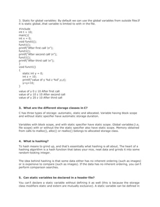 3. Static for global variables: By default we can use the global variables from outside filesIf
it is static global..that variable is limited to with in the file.
#include
int t = 10;
main(){
int x = 0;
void funct1();
funct1();
printf("After first call n");
funct1();
printf("After second call n");
funct1();
printf("After third call n");
}
void funct1()
{
static int y = 0;
int z = 10;
printf("value of y %d z %d",y,z);
y=y+10;
}
value of y 0 z 10 After first call
value of y 10 z 10 After second call
value of y 20 z 10 After third call
3. What are the different storage classes in C?
C has three types of storage: automatic, static and allocated. Variable having block scope
and without static specifier have automatic storage duration.
Variables with block scope, and with static specifier have static scope. Global variables (i.e,
file scope) with or without the the static specifier also have static scope. Memory obtained
from calls to malloc(), alloc() or realloc() belongs to allocated storage class.
4. What is hashing?
To hash means to grind up, and that’s essentially what hashing is all about. The heart of a
hashing algorithm is a hash function that takes your nice, neat data and grinds it into some
random-looking integer.
The idea behind hashing is that some data either has no inherent ordering (such as images)
or is expensive to compare (such as images). If the data has no inherent ordering, you can’t
perform comparison searches.
5. Can static variables be declared in a header file?
You can’t declare a static variable without defining it as well (this is because the storage
class modifiers static and extern are mutually exclusive). A static variable can be defined in
 