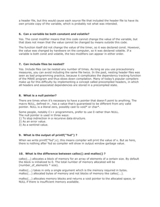 a header file, but this would cause each source file that included the header file to have its
own private copy of the variable, which is probably not what was intended.
6. Can a variable be both constant and volatile?
Yes. The const modifier means that this code cannot change the value of the variable, but
that does not mean that the value cannot be changed by means outside this code.
The function itself did not change the value of the timer, so it was declared const. However,
the value was changed by hardware on the computer, so it was declared volatile. If a
variable is both const and volatile, the two modifiers can appear in either order.
7. Can include files be nested?
Yes. Include files can be nested any number of times. As long as you use precautionary
measures, you can avoid including the same file twice. In the past, nesting header files was
seen as bad programming practice, because it complicates the dependency tracking function
of the MAKE program and thus slows down compilation. Many of today’s popular compilers
make up for this difficulty by implementing a concept called precompiled headers, in which
all headers and associated dependencies are stored in a precompiled state.
8. What is a null pointer?
There are times when it’s necessary to have a pointer that doesn’t point to anything. The
macro NULL, defined in , has a value that’s guaranteed to be different from any valid
pointer. NULL is a literal zero, possibly cast to void* or char*.
Some people, notably C++ programmers, prefer to use 0 rather than NULL.
The null pointer is used in three ways:
1) To stop indirection in a recursive data structure.
2) As an error value.
3) As a sentinel value.
9. What is the output of printf("%d") ?
When we write printf("%d",x); this means compiler will print the value of x. But as here,
there is nothing after %d so compiler will show in output window garbage value.
10. What is the difference between calloc() and malloc() ?
calloc(...) allocates a block of memory for an array of elements of a certain size. By default
the block is initialized to 0. The total number of memory allocated will be
(number_of_elements * size).
malloc(...) takes in only a single argument which is the memory required in bytes.
malloc(...) allocated bytes of memory and not blocks of memory like calloc(...).
malloc(...) allocates memory blocks and returns a void pointer to the allocated space, or
NULL if there is insufficient memory available.
 