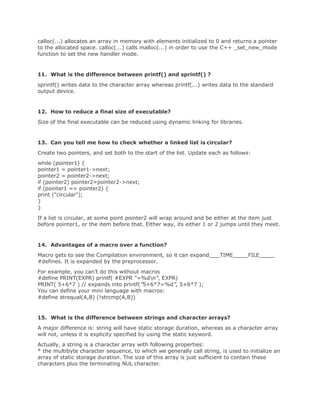 calloc(...) allocates an array in memory with elements initialized to 0 and returns a pointer
to the allocated space. calloc(...) calls malloc(...) in order to use the C++ _set_new_mode
function to set the new handler mode.
11. What is the difference between printf() and sprintf() ?
sprintf() writes data to the character array whereas printf(...) writes data to the standard
output device.
12. How to reduce a final size of executable?
Size of the final executable can be reduced using dynamic linking for libraries.
13. Can you tell me how to check whether a linked list is circular?
Create two pointers, and set both to the start of the list. Update each as follows:
while (pointer1) {
pointer1 = pointer1->next;
pointer2 = pointer2->next;
if (pointer2) pointer2=pointer2->next;
if (pointer1 == pointer2) {
print ("circular");
}
}
If a list is circular, at some point pointer2 will wrap around and be either at the item just
before pointer1, or the item before that. Either way, its either 1 or 2 jumps until they meet.
14. Advantages of a macro over a function?
Macro gets to see the Compilation environment, so it can expand TIME FILE
#defines. It is expanded by the preprocessor.
For example, you can’t do this without macros
#define PRINT(EXPR) printf( #EXPR “=%dn”, EXPR)
PRINT( 5+6*7 ) // expands into printf(”5+6*7=%d”, 5+6*7 );
You can define your mini language with macros:
#define strequal(A,B) (!strcmp(A,B))
15. What is the difference between strings and character arrays?
A major difference is: string will have static storage duration, whereas as a character array
will not, unless it is explicity specified by using the static keyword.
Actually, a string is a character array with following properties:
* the multibyte character sequence, to which we generally call string, is used to initialize an
array of static storage duration. The size of this array is just sufficient to contain these
characters plus the terminating NUL character.
 