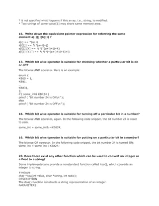 * it not specified what happens if this array, i.e., string, is modified.
* Two strings of same value[1] may share same memory area.
16. Write down the equivalent pointer expression for referring the same
element a[i][j][k][l] ?
a[i] == *(a+i)
a[i][j] == *(*(a+i)+j)
a[i][j][k] == *(*(*(a+i)+j)+k)
a[i][j][k][l] == *(*(*(*(a+i)+j)+k)+l)
17. Which bit wise operator is suitable for checking whether a particular bit is on
or off?
The bitwise AND operator. Here is an example:
enum {
KBit0 = 1,
KBit1,
…
KBit31,
};
if ( some_int& KBit24 )
printf ( “Bit number 24 is ONn” );
else
printf ( “Bit number 24 is OFFn” );
18. Which bit wise operator is suitable for turning off a particular bit in a number?
The bitwise AND operator, again. In the following code snippet, the bit number 24 is reset
to zero.
some_int = some_int& ~KBit24;
19. Which bit wise operator is suitable for putting on a particular bit in a number?
The bitwise OR operator. In the following code snippet, the bit number 24 is turned ON:
some_int = some_int | KBit24;
20. Does there exist any other function which can be used to convert an integer or
a float to a string?
Some implementations provide a nonstandard function called itoa(), which converts an
integer to string.
#include
char *itoa(int value, char *string, int radix);
DESCRIPTION
The itoa() function constructs a string representation of an integer.
PARAMETERS
 