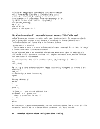 value: Is the integer to be converted to string representation.
string: Points to the buffer that is to hold resulting string.
The resulting string may be as long as seventeen bytes.
radix: Is the base of the number; must be in the range 2 - 36.
A portable solution exists. One can use sprintf():
char s[SOME_CONST];
inti = 10;
float f = 10.20;
sprintf ( s, “%d %fn”, i, f );
21. Why does malloc(0) return valid memory address ? What's the use?
malloc(0) does not return a non-NULL under every implementation. An implementation is
free to behave in a manner it finds suitable, if the allocation size requested is zero.
The implmentation may choose any of the following actions:
* A null pointer is returned.
* The behavior is same as if a space of non-zero size was requested. In this case, the usage
of return value yields to undefined-behavior.
Notice, however, that if the implementation returns a non-NULL value for a request of a
zero-length space, a pointer to object of ZERO length is returned! Think, how an object of
zero size should be represented
For implementations that return non-NULL values, a typical usage is as follows:
void
func ( void )
{
int *p; /* p is a one-dimensional array, whose size will vary during the the lifetime of the
program */
size_t c;
p = malloc(0); /* initial allocation */
if (!p)
{
perror (”FAILURE” );
return;
}
/* … */
while (1)
{
c = (size_t) … ; /* Calculate allocation size */
p = realloc( p, c * sizeof *p );
/* use p, or break from the loop */
/* … */
}
return;
}
Notice that this program is not portable, since an implementation is free to return NULL for
a malloc(0) request, as the C Standard does not support zero-sized objects.
22. Difference between const char* p and char const* p
 