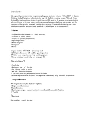 C Introduction
C is a general-purpose computer programming language developed between 1969 and 1973 by Dennis
Ritchie at the Bell Telephone Laboratories for use with the Unix operating system. Although C was
designed for implementing system software,it is also widely used for developing portable application
software.C is one of the most widely used programming languages of all time and there are very few
computer architectures for which a C compiler does not exist. C has greatly influenced many other
popular programming languages, most notably C++, which began as an extension to C.
C History
Developed between 1969 and 1973 along with Unix
Due mostly to Dennis Ritchie
Designed for systems programming
1)Operating systems
2)Utility programs
3)Compilers
4)Filters
Original machine (DEC PDP-11) was very small
1)24K bytes of memory, 12K used for operating system
2)Written when computers were big, capital equipment
3)Group would get one, develop new language, OS
Characteristics of C
1)Small size
2)Extensive use of function
calls 3)Loose typing -- unlike
PASCAL 4)Structured language
5) Low level (BitWise) programming readily available
6)Pointer implementation - extensive use of pointers for memory, array, structures andfunctions.
C Program Structure
A C program basically has the following form:
1)Preprocessor Commands
2)Type definitions
3)Function prototypes -- declare function types and variables passed to function.
4) Variable
s
5)Functions
We must have a main() function.
 