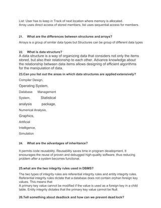List: User has to keep in Track of next location where memory is allocated.
Array uses direct access of stored members, list uses sequential access for members.
21. What are the differences between structures and arrays?
Arrays is a group of similar data types but Structures can be group of different data types
22. What is data structure?
A data structure is a way of organizing data that considers not only the items
stored, but also their relationship to each other. Advance knowledge about
the relationship between data items allows designing of efficient algorithms
for the manipulation of data.
23.Can you list out the areas in which data structures are applied extensively?
Compiler Design,
Operating System,
Database Management
System, Statistical
analysis package,
Numerical Analysis,
Graphics,
Artificial
Intelligence,
Simulation
24. What are the advantages of inheritance?
It permits code reusability. Reusability saves time in program development. It
encourages the reuse of proven and debugged high-quality software, thus reducing
problem after a system becomes functional.
25.what are the two integrity rules used in DBMS?
The two types of integrity rules are referential integrity rules and entity integrity rules.
Referential integrity rules dictate that a database does not contain orphan foreign key
values. This means that
A primary key value cannot be modified if the value is used as a foreign key in a child
table. Entity integrity dictates that the primary key value cannot be Null.
26.Tell something about deadlock and how can we prevent dead lock?
 