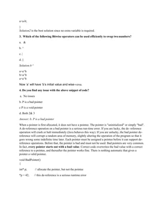 a=a-b;
}
Solution2 is the best solution since no extra variable is required.
3. Which of the following Bitwise operators can be used efficiently to swap twonumbers?
a. &
b. ^
c. |
d. ||
Solution:b ^
a=a^b
b=a^b
a=a^b
Now ‘a’ will have ‘b’s initial value and wise-versa.
4. Do you find any issue with the above snippet of code?
a. No issues
b. P is a bad pointer
c P is a void pointer
d. Both 2& 3
Answer: b. P is a bad pointer
When a pointer is first allocated, it does not have a pointee. The pointer is "uninitialized" or simply "bad".
A de-reference operation on a bad pointer is a serious run-time error. If you are lucky, the de- reference
operation will crash or halt immediately (Java behaves this way). If you are unlucky, the bad pointer de-
reference will corrupt a random area of memory, slightly altering the operation of the program so that it
goes wrong some indefinite time later. Each pointer must be assigned a pointee before it can support de-
reference operations. Before that, the pointer is bad and must not be used. Bad pointers are very common.
In fact, every pointer starts out with a bad value. Correct code overwrites the bad value with a correct
reference to a pointee, and thereafter the pointer works fine. There is nothing automatic that gives a
pointer a valid pointee.
void BadPointer()
{
int* p; // allocate the pointer, but not the pointee
*p = 42; // this de-reference is a serious runtime error
 