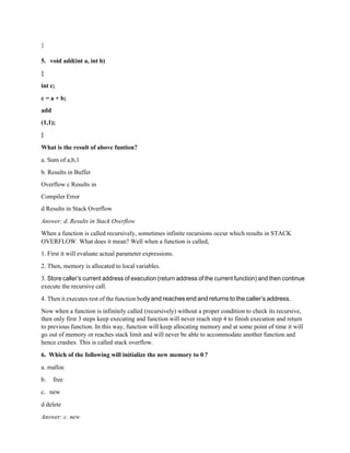 }
5. void add(int a, int b)
{
int c;
c = a + b;
add
(1,1);
}
What is the result of above funtion?
a. Sum of a,b,1
b. Results in Buffer
Overflow c Results in
Compiler Error
d Results in Stack Overflow
Answer: d. Results in Stack Overflow
When a function is called recursively, sometimes infinite recursions occur which results in STACK
OVERFLOW. What does it mean? Well when a function is called,
1. First it will evaluate actual parameter expressions.
2. Then, memory is allocated to local variables.
3. Store caller’s current address of execution (return address of the current function) and then continue
execute the recursive call.
4. Then it executes rest of the function body and reaches end and returns to the caller’s address.
Now when a function is infinitely called (recursively) without a proper condition to check its recursive,
then only first 3 steps keep executing and function will never reach step 4 to finish execution and return
to previous function. In this way, function will keep allocating memory and at some point of time it will
go out of memory or reaches stack limit and will never be able to accommodate another function and
hence crashes. This is called stack overflow.
6. Which of the following will initialize the new memory to 0 ?
a. malloc
b. free
c. new
d delete
Answer: c. new
 