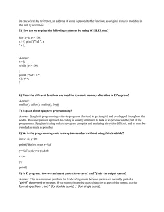 in case of call by reference, an address of value is passed to the function, so original value is modified in
the call by reference.
5) How can we replace the following statement by using WHILE Loop?
for (x=1; x<=100;
x++) printf ("%d ", x
*x );
Answer:
x=1;
while (x<=100)
{
printf ("%d ", x *
x); x++;
}
6) Name the different functions are used for dynamic memory allocation in CProgram?
Answer:
malloc(), calloc(), realloc(), free()
7) Explain about spaghetti programming?
Answer: Spaghetti programming refers to programs that tend to get tangled and overlapped throughout the
codes. This unorganized approach to coding is usually attributed to lack of experience on the part of the
programmer. Spaghetti coding makes a program complex and analysing the codes difficult, and so must be
avoided as much as possible.
8) Write the programming code to swap two numbers without using thirdvariable?
int x=10, y=20;
printf("Before swap x=%d
y=%d",x,y); y=x-y; &nb
x=x-
y;
printf(
9) In C program, how we can insert quote characters (‘ and ”) into the outputscreen?
Answer: This is a common problem for freshers/beginners because quotes are normally part of a
“printf” statement in program. If we want to insert the quote character as part of the output, use the
format specifiers , and ” (for double quote) , ’ (for single quote).
 