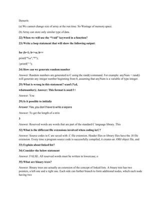 Demerit:
(a) We cannot change size of array at the run time. So Wastage of memory space.
(b) Array can store only similar type of data.
22) When we will use the “Void” keyword in a function?
23) Write a loop statement that will show the following output:
for (b=1; b<=a; b++
printf("%s","*");
}printf(" ");
24) How can we generate random number
Answer: Random numbers are generated in C using the rand() command. For example: anyNum = rand()
will generate any integer number beginning from 0, assuming that anyNum is a variable of type integer.
25) What is wrong in this statement? scanf (%d,
whatnumber); Answer: This format is used f <
Answer: You
29) Is it possible to initializ
Answer: Yes, you don’t have to write a separa
Answer: To get the length of a strin
3
Answer: Reserved words are words that are part of the standard C language library. This
32) What is the different file extensions involved when coding inC?
Answer: Source codes in C are saved with .C file extension. Header files or library files have the .H file
extension. Every time a program source code is successfully compiled, it creates an .OBJ object file, and
33) Explain about linked list?
34) Consider the below statement
Answer: FALSE. All reserved words must be written in lowercase; o
35) What are binary trees?
Answer: Binary trees are actually an extension of the concept of linked lists. A binary tree has two
pointers, a left one and a right one. Each side can further branch to form additional nodes, which each node
having two
 
