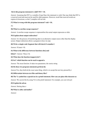 36) Is this program statement is valid? INT = 10.
Answer: Assuming that INT is a variable of type float, this statement is valid. One may think that INT is
a reserved word and must not be used for other purposes. However, recall that reserved words are
express in lowercase, so the C compiler will not inte
37) What is wrong with this program statement? void =10;
An
38) What is a newline escape sequence?
Answer: A newline escape sequence is representfore the actual output expression or after.
39) Explain about output redirection?
Answer: It is the process of transferring data to an alternative output source other than the display
screen. Output redirection allows a program to have its outp
40) Write a simple code fragment that will check if a number i
Answer: If (num>=0)
41) What is the difference between functions abs() and
fabs()?< Answer: These 2 fu
42) What does the function toupper() do?<
43) In C which function can be used to append a
Answer: The strcat function. It takes two parameters, the source string
44) Do these two program statements perform the
Answer:Yes, they both do the exact same thing, which is to accept the next key pressed by t
45) Differentiate between text files and binary files?
48) The % symbol has a special use in a printf statement. How can you place this character as
Answer: We can do this by using %% in the printf statement. For example, you can write pri
49) Explain the advan
Answer: Storing data o
50) What is calloc and malloc?
Answer:
 