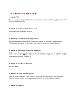 Java Interview Questions
1.What is JVM?
The Java interpreter along with the runtime environment required to run the Java application in called as
Java virtual machine(JVM)
2. What is the most important feature of Java?
Java is a platform independent language.
3. What do you mean by platform independence?
Platform independence means that we can write and compile the java code in one platform (eg
Windows) and can execute the class in any other supported platform eg (Linux,Solaris,etc).
4. What is the difference between a JDK and a JVM?
JDK is Java Development Kit which is for development purpose and it includes execution
environment also. But JVM is purely a run time environment and hence you will not be able to
compile your source files using a JVM.
5. What is the base class of all classes?
java.lang.Object
6. What are the access modifiers in Java?
There are 3 access modifiers. Public, protected and private, and the default one if no identifier is
specified is called friendly, but programmer cannot specify the friendly identifier explicitly.
7. What is are packages?
 