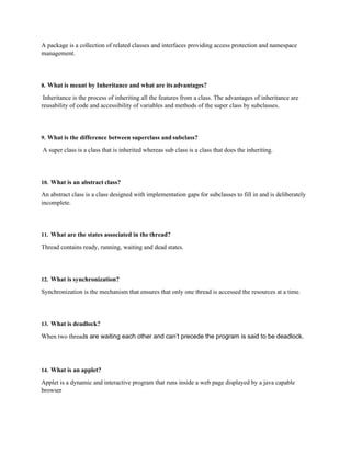 A package is a collection of related classes and interfaces providing access protection and namespace
management.
8. What is meant by Inheritance and what are its advantages?
Inheritance is the process of inheriting all the features from a class. The advantages of inheritance are
reusability of code and accessibility of variables and methods of the super class by subclasses.
9. What is the difference between superclass and subclass?
A super class is a class that is inherited whereas sub class is a class that does the inheriting.
10. What is an abstract class?
An abstract class is a class designed with implementation gaps for subclasses to fill in and is deliberately
incomplete.
11. What are the states associated in the thread?
Thread contains ready, running, waiting and dead states.
12. What is synchronization?
Synchronization is the mechanism that ensures that only one thread is accessed the resources at a time.
13. What is deadlock?
When two threads are waiting each other and can’t precede the program is said to be deadlock.
14. What is an applet?
Applet is a dynamic and interactive program that runs inside a web page displayed by a java capable
browser
 