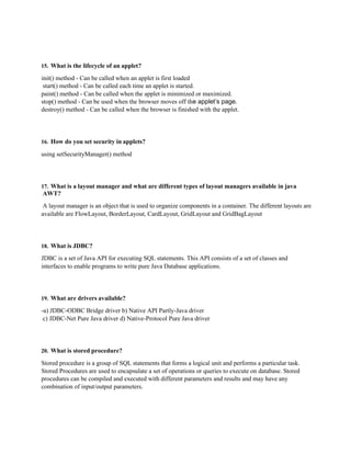 15. What is the lifecycle of an applet?
init() method - Can be called when an applet is first loaded
start() method - Can be called each time an applet is started.
paint() method - Can be called when the applet is minimized or maximized.
stop() method - Can be used when the browser moves off the applet’s page.
destroy() method - Can be called when the browser is finished with the applet.
16. How do you set security in applets?
using setSecurityManager() method
17. What is a layout manager and what are different types of layout managers available in java
AWT?
A layout manager is an object that is used to organize components in a container. The different layouts are
available are FlowLayout, BorderLayout, CardLayout, GridLayout and GridBagLayout
18. What is JDBC?
JDBC is a set of Java API for executing SQL statements. This API consists of a set of classes and
interfaces to enable programs to write pure Java Database applications.
19. What are drivers available?
-a) JDBC-ODBC Bridge driver b) Native API Partly-Java driver
c) JDBC-Net Pure Java driver d) Native-Protocol Pure Java driver
20. What is stored procedure?
Stored procedure is a group of SQL statements that forms a logical unit and performs a particular task.
Stored Procedures are used to encapsulate a set of operations or queries to execute on database. Stored
procedures can be compiled and executed with different parameters and results and may have any
combination of input/output parameters.
 