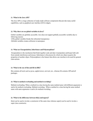 21. What is the Java API?
The Java API is a large collection of ready-made software components that provide many useful
capabilities, such as graphical user interface (GUI) widgets.
22. Why there are no global variables in Java?
Global variables are globally accessible. Java does not support globally accessible variables due to
following reasons:
1)The global variables breaks the referential transparency
2)Global variables creates collisions in namespace.
23. What are Encapsulation, Inheritance and Polymorphism?
Encapsulation is the mechanism that binds together code and data it manipulates and keeps both safe
from outside interference and misuse. Inheritance is the process by which one object acquires the
properties of another object. Polymorphism is the feature that allows one interface to be used for general
class actions.
24. What is the use of bin and lib in JDK?
Bin contains all tools such as javac, appletviewer, awt tool, etc., whereas lib contains API and all
packages.
25. What is method overloading and method overriding?
Method overloading: When a method in a class having the same method name with different arguments is
said to be method overloading. Method overriding : When a method in a class having the same method
name with same arguments is said to be method overriding.
26. What is the difference between this() and super()?
this() can be used to invoke a constructor of the same class whereas super() can be used to invoke a
super class constructor.
 