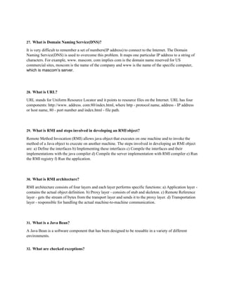 27. What is Domain Naming Service(DNS)?
It is very difficult to remember a set of numbers(IP address) to connect to the Internet. The Domain
Naming Service(DNS) is used to overcome this problem. It maps one particular IP address to a string of
characters. For example, www. mascom. com implies com is the domain name reserved for US
commercial sites, moscom is the name of the company and www is the name of the specific computer,
which is mascom’s server.
28. What is URL?
URL stands for Uniform Resource Locator and it points to resource files on the Internet. URL has four
components: http://www. address. com:80/index.html, where http - protocol name, address - IP address
or host name, 80 - port number and index.html - file path.
29. What is RMI and steps involved in developing an RMI object?
Remote Method Invocation (RMI) allows java object that executes on one machine and to invoke the
method of a Java object to execute on another machine. The steps involved in developing an RMI object
are: a) Define the interfaces b) Implementing these interfaces c) Compile the interfaces and their
implementations with the java compiler d) Compile the server implementation with RMI compiler e) Run
the RMI registry f) Run the application.
30. What is RMI architecture?
RMI architecture consists of four layers and each layer performs specific functions: a) Application layer -
contains the actual object definition. b) Proxy layer - consists of stub and skeleton. c) Remote Reference
layer - gets the stream of bytes from the transport layer and sends it to the proxy layer. d) Transportation
layer - responsible for handling the actual machine-to-machine communication.
31. What is a Java Bean?
A Java Bean is a software component that has been designed to be reusable in a variety of different
environments.
32. What are checked exceptions?
 