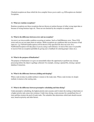 Checked exception are those which the Java compiler forces you to catch. e.g. IOException are checked
Exceptions.
33. What are runtime exceptions?
Runtime exceptions are those exceptions that are thrown at runtime because of either wrong input data or
because of wrong business logic etc. These are not checked by the compiler at compile time.
34. What is the difference between error and an exception?
An error is an irrecoverable condition occurring at runtime. Such as OutOfMemory error. These JVM
errors and you can not repair them at runtime. While exceptions are conditions that occur because of bad
input etc. e.g. FileNotFoundException will be thrown if the specified file does not exist. Or a
NullPointerException will take place if you try using a null reference. In most of the cases it is possible
to recover from an exception (probably by giving user a feedback for entering proper values etc.).
35. What is the purpose of finalization?
The purpose of finalization is to give an unreachable object the opportunity to perform any cleanup
processing before the object is garbage collected. For example, closing a opened file, closing a opened
database Connection.
36. What is the difference between yielding and sleeping?
When a task invokes its yield() method, it returns to the ready state. When a task invokes its sleep()
method, it returns to the waiting state.
37. What is the difference between preemptive scheduling and time slicing?
Under preemptive scheduling, the highest priority task executes until it enters the waiting or dead states or
a higher priority task comes into existence. Under time slicing, a task executes for a predefined slice of
time and then reenters the pool of ready tasks. The scheduler then determines which task should execute
next, based on priority and other factors.
 