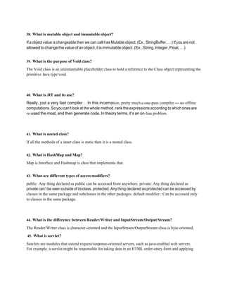 38. What is mutable object and immutable object?
If a object value is changeable then we can call it as Mutable object. (Ex., StringBuffer, …) If you are not
allowedtochangethevalueofanobject,itisimmutableobject.(Ex.,String,Integer,Float,…)
39. What is the purpose of Void class?
The Void class is an uninstantiable placeholder class to hold a reference to the Class object representing the
primitive Java type void.
40. What is JIT and its use?
Really, just a very fast compiler… In this incarnation, pretty much a one-pass compiler — no offline
computations. So you can’t look at the whole method, rank the expressions according to which ones are
re-used the most, and then generate code. In theory terms, it’s an on-line problem.
41. What is nested class?
If all the methods of a inner class is static then it is a nested class.
42. What is HashMap and Map?
Map is Interface and Hashmap is class that implements that.
43. What are different types of access modifiers?
public: Any thing declared as public can be accessed from anywhere. private: Any thing declared as
private can’t be seen outside of its class. protected: Anything declared as protected can be accessed by
classes in the same package and subclasses in the other packages. default modifier : Can be accessed only
to classes in the same package.
44. What is the difference between Reader/Writer and InputStream/Output Stream?
The Reader/Writer class is character-oriented and the InputStream/OutputStream class is byte-oriented.
45. What is servlet?
Servlets are modules that extend request/response-oriented servers, such as java-enabled web servers.
For example, a servlet might be responsible for taking data in an HTML order-entry form and applying
 