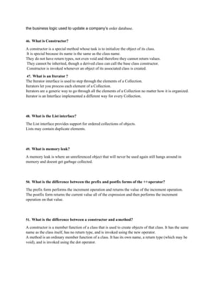 the business logic used to update a company’s order database.
46. What is Constructor?
A constructor is a special method whose task is to initialize the object of its class.
It is special because its name is the same as the class name.
They do not have return types, not even void and therefore they cannot return values.
They cannot be inherited, though a derived class can call the base class constructor.
Constructor is invoked whenever an object of its associated class is created.
47. What is an Iterator ?
The Iterator interface is used to step through the elements of a Collection.
Iterators let you process each element of a Collection.
Iterators are a generic way to go through all the elements of a Collection no matter how it is organized.
Iterator is an Interface implemented a different way for every Collection.
48. What is the List interface?
The List interface provides support for ordered collections of objects.
Lists may contain duplicate elements.
49. What is memory leak?
A memory leak is where an unreferenced object that will never be used again still hangs around in
memory and doesnt get garbage collected.
50. What is the difference between the prefix and postfix forms of the ++operator?
The prefix form performs the increment operation and returns the value of the increment operation.
The postfix form returns the current value all of the expression and then performs the increment
operation on that value.
51. What is the difference between a constructor and amethod?
A constructor is a member function of a class that is used to create objects of that class. It has the same
name as the class itself, has no return type, and is invoked using the new operator.
A method is an ordinary member function of a class. It has its own name, a return type (which may be
void), and is invoked using the dot operator.
 