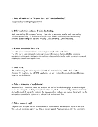 52. What will happen to the Exception object after exception handling?
Exception object will be garbage collected.
53. Difference between static and dynamic class loading.
Static class loading: The process of loading a class using new operator is called static class loading.
Dynamic class loading: The process of loading a class at runtime is called dynamic class loading.
Dynamic class loading can be done by using Class.forName(….).newInstance().
54. Explain the Common use of EJB
The EJBs can be used to incorporate business logic in a web-centric application.
The EJBs can be used to integrate business processes in Business-to-business (B2B) e-commerce
applications.In Enterprise Application Integration applications, EJBs can be used to house processing and
mapping between different applications.
55. What is JSP?
JSP is a technology that returns dynamic content to the Web client using HTML, XML and JAVA
elements. JSP page looks like a HTML page but is a servlet. It contains Presentation logic and business
logic of a web application.
56. What is the purpose of apache tomcat?
Apache server is a standalone server that is used to test servlets and create JSP pages. It is free and open
source that is integrated in the Apache web server. It is fast, reliable server to configure the applications but
it is hard to install. It is a servlet container that includes tools to configure and manage the server to run the
applications. It can also be configured by editing XML configuration files.
57. Where pragma is used?
Pragma is used inside the servlets in the header with a certain value. The value is of no-cache that tells
that a servlets is acting as a proxy and it has to forward request. Pragma directives allow the compiler to
 