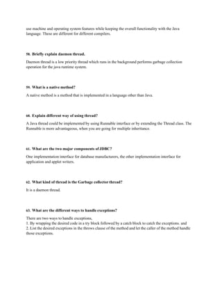use machine and operating system features while keeping the overall functionality with the Java
language. These are different for different compilers.
58. Briefly explain daemon thread.
Daemon thread is a low priority thread which runs in the background performs garbage collection
operation for the java runtime system.
59. What is a native method?
A native method is a method that is implemented in a language other than Java.
60. Explain different way of using thread?
A Java thread could be implemented by using Runnable interface or by extending the Thread class. The
Runnable is more advantageous, when you are going for multiple inheritance.
61. What are the two major components of JDBC?
One implementation interface for database manufacturers, the other implementation interface for
application and applet writers.
62. What kind of thread is the Garbage collector thread?
It is a daemon thread.
63. What are the different ways to handle exceptions?
There are two ways to handle exceptions,
1. By wrapping the desired code in a try block followed by a catch block to catch the exceptions. and
2. List the desired exceptions in the throws clause of the method and let the caller of the method handle
those exceptions.
 