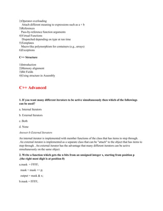 2)Operator overloading
Attach different meaning to expressions such as a + b
3)References
Pass-by-reference function arguments
4)Virtual Functions
Dispatched depending on type at run time
5)Templates
Macro-like polymorphism for containers (e.g., arrays)
6)Exceptions
C++ Structure
1)Introduction
2)Memory alignment
3)Bit Fields
4)Using structure in Assembly
C++ Advanced
1. If you want many different iterators to be active simultaneously then which of the followings
can be used?
a. Internal Iterators
b. External Iterators
c. Both
d. None
Answer:b External Iterators
An internal iterator is implemented with member functions of the class that has items to step through.
.An external iterator is implemented as a separate class that can be "attach" to the object that has items to
step through. .An external iterator has the advantage that many different iterators can be active
simultaneously on the same object.
2. Write a function which gets the n bits from an unsigned integer x, starting from position p
.(the right most digit is at position 0)
a.mask = FFFF;
mask = mask << p;
output = mask & x;
b.mask = FFFF;
 