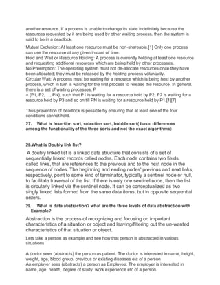 another resource. If a process is unable to change its state indefinitely because the
resources requested by it are being used by other waiting process, then the system is
said to be in a deadlock.
Mutual Exclusion: At least one resource must be non-shareable.[1] Only one process
can use the resource at any given instant of time.
Hold and Wait or Resource Holding: A process is currently holding at least one resource
and requesting additional resources which are being held by other processes.
No Preemption: The operating system must not de-allocate resources once they have
been allocated; they must be released by the holding process voluntarily.
Circular Wait: A process must be waiting for a resource which is being held by another
process, which in turn is waiting for the first process to release the resource. In general,
there is a set of waiting processes, P
= {P1, P2, ..., PN}, such that P1 is waiting for a resource held by P2, P2 is waiting for a
resource held by P3 and so on till PN is waiting for a resource held by P1.[1][7]
Thus prevention of deadlock is possible by ensuring that at least one of the four
conditions cannot hold.
27. What is Insertion sort, selection sort, bubble sort( basic differences
among the functionalityof the three sorts and not the exact algorithms)
28.What is Doubly link list?
A doubly linked list is a linked data structure that consists of a set of
sequentially linked records called nodes. Each node contains two fields,
called links, that are references to the previous and to the next node in the
sequence of nodes. The beginning and ending nodes' previous and next links,
respectively, point to some kind of terminator, typically a sentinel node or null,
to facilitate traversal of the list. If there is only one sentinel node, then the list
is circularly linked via the sentinel node. It can be conceptualized as two
singly linked lists formed from the same data items, but in opposite sequential
orders.
29. What is data abstraction? what are the three levels of data abstraction with
Example?
Abstraction is the process of recognizing and focusing on important
characteristics of a situation or object and leaving/filtering out the un-wanted
characteristics of that situation or object.
Lets take a person as example and see how that person is abstracted in various
situations
A doctor sees (abstracts) the person as patient. The doctor is interested in name, height,
weight, age, blood group, previous or existing diseases etc of a person
An employer sees (abstracts) a person as Employee. The employer is interested in
name, age, health, degree of study, work experience etc of a person.
 