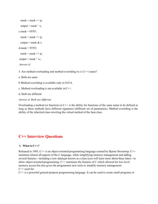 mask = mask << p;
output = mask ^ x;
c.mask = FFFF;
mask = mask >> p;
output = mask & x
d.mask = FFFF;
mask = mask >> p;
output = mask ^ x;;
Answer:d
3. Are method overloading and method overriding (w.r.t C++) same?
a. Both are same
b Method overriding is available only in JAVA.
c. Method overloading is not available in C++.
d. Both are different
Answer:d. Both are different
Overloading a method (or function) in C++ is the ability for functions of the same name to be defined as
long as these methods have different signatures (different set of parameters). Method overriding is the
ability of the inherited class rewriting the virtual method of the baseclass.
C++ Interview Questions
1. What is C++?
Released in 1985, C++ is an object-oriented programming language created by Bjarne Stroustrup. C++
maintains almost all aspects of the C language, while simplifying memory management and adding
several features - including a new datatype known as a class (you will learn more about these later) - to
allow object-oriented programming. C++ maintains the features of C which allowed for low-level
memory access but also gives the programmer new tools to simplify memory management.
C++ used for:
C++ is a powerful general-purpose programming language. It can be used to create small programs or
 