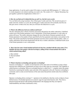 large applications. It can be used to make CGI scripts or console-only DOS programs. C++ allows you
to create programs to do almost anything you need to do. The creator of C++, Bjarne Stroustrup, has
put together a partial list of applications written in C++.
2. How do you find out if a linked-list has an end? (i.e. the list is not acycle)
You can find out by using 2 pointers. One of them goes 2 nodes each time. The second one goes at 1
nodes each time. If there is a cycle, the one that goes 2 nodes each time will eventually meet the one
that goes slower. If that is the case, then you will know the linked-list is a cycle.
3. What is the difference between realloc() and free()?
The free subroutine frees a block of memory previously allocated by the malloc subroutine. Undefined
results occur if the Pointer parameter is not a valid pointer. If the Pointer parameter is a null value, no
action will occur. The realloc subroutine changes the size of the block of memory pointed to by the
Pointer parameter to the number of bytes specified by the Size parameter and returns a new pointer to the
block. The pointer specified by the Pointer parameter must have been created with the malloc, calloc, or
realloc subroutines and not been deallocated with the free or realloc subroutines. Undefined results occur
if the Pointer parameter is not a valid pointer.
4. Base class has some virtual method and derived class has a method with the same name. If we
initialize the base class pointer with derived object, calling of that virtual method will result in
which method being called?
a. Base method
b. Derived method
Ans. B
5. What is function overloading and operator overloading?
Function overloading: C++ enables several functions of the same name to be defined, as long as these
functions have different sets of parameters (at least as far as their types are concerned). This capability is
called function overloading. When an overloaded function is called, the C++ compiler selects the proper
function by examining the number, types and order of the arguments in the call. Function overloading is
commonly used to create several functions of the same name that perform similar tasks but on different
data types.
Operator overloading allows existing C++ operators to be redefined so that they work on objects of user-
defined classes. Overloaded operators are syntactic sugar for equivalent function calls. They form a
pleasant facade that doesn't add anything fundamental to the language (but they can improve
understandability and reduce maintenance costs).
 