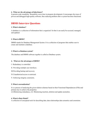 6. What are the advantages of inheritance?
It permits code reusability. Reusability saves time in program development. It encourages the reuse of
proven and debugged high-quality software, thus reducing problem after a system becomes functional.
DBMS Interview Questions
1. What is database?
A database is a collection of information that is organized. So that it can easily be accessed, managed,
and updated.
2. What is DBMS?
DBMS stands for Database Management System. It is a collection of programs that enables user to
create and maintain a database.
3. What is a Database system?
The database and DBMS software together is called as Database system.
4. What are the advantages of DBMS?
I. Redundancy is controlled.
II. Providing multiple user interfaces.
III.Providing backup and recovery
IV.Unauthorized access is restricted.
V. Enforcing integrity constraints.
5. What is normalization?
It is a process of analysing the given relation schemas based on their Functional Dependencies (FDs) and
primary key to achieve the properties
(1).Minimizing redundancy, (2). Minimizing insertion, deletion and update anomalies.
6. What is Data Model?
A collection of conceptual tools for describing data, data relationships data semantics and constraints.
 