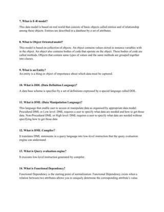 7. What is E-R model?
This data model is based on real world that consists of basic objects called entities and of relationship
among these objects. Entities are described in a database by a set of attributes.
8. What is Object Oriented model?
This model is based on collection of objects. An object contains values stored in instance variables with
in the object. An object also contains bodies of code that operate on the object. These bodies of code are
called methods. Objects that contain same types of values and the same methods are grouped together
into classes.
9. What is an Entity?
An entity is a thing or object of importance about which data must be captured.
10. What is DDL (Data Definition Language)?
A data base schema is specifies by a set of definitions expressed by a special language called DDL.
11. What is DML (Data Manipulation Language)?
This language that enable user to access or manipulate data as organised by appropriate data model.
Procedural DML or Low level: DML requires a user to specify what data are needed and how to get those
data. Non-Procedural DML or High level: DML requires a user to specify what data are needed without
specifying how to get those data
12. What is DML Compiler?
It translates DML statements in a query language into low-level instruction that the query evaluation
engine can understand.
13. What is Query evaluation engine?
It executes low-level instruction generated by compiler.
14. What is Functional Dependency?
Functional Dependency is the starting point of normalization. Functional Dependency exists when a
relation between two attributes allows you to uniquely determine the corresponding attribute’s value.
 